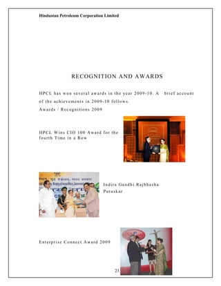Hindustan Petroleum Corporation Limited
RECOGNITION AND AWARDS
HPCL has won several awards in the year 2009-10. A brief account
of the achievements in 2009-10 follows.
Awards / Recognitions 2009
HPCL Wins CIO 100 Award for the
fourth Time in a Row
Indira Gandhi Rajbhasha
Puraskar
Enterprise Connect Award 2009
23
 