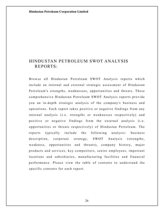 Hindustan Petroleum Corporation Limited
HINDUSTAN PETROLEUM SWOT ANALYSIS
REPORTS:
Browse all Hindustan Petroleum SWOT Analysis reports which
include an internal and external strategic assessment of Hindustan
Petroleum's strengths, weaknesses, opportunities and threats. These
comprehensive Hindustan Petroleum SWOT Analysis reports provide
you an in-depth strategic analysis of the company's business and
operations. Each report takes positive or negative findings from any
internal analysis (i.e. strengths or weaknesses respectively) and
positive or negative findings from the external analysis (i.e.
opportunities or threats respectively) of Hindustan Petroleum. The
reports typically include the following analysis: business
description, corporate strategy, SWOT Analysis (strengths,
weakness, opportunities and threats), company history, major
products and services, key competitors, senior employees, important
locations and subsidiaries, manufacturing facilities and financial
performance. Please view the table of contents to understand the
specific contents for each report.
26
 