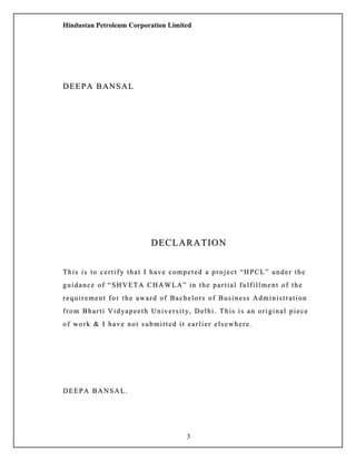 Hindustan Petroleum Corporation Limited
DEEPA BANSALDEEPA BANSAL
DECLARATIONDECLARATION
This is to certify that I have competed a project “HPCL” under theThis is to certify that I have competed a project “HPCL” under the
guidance of “SHVETA CHAWLA” in the partial fulfillment of theguidance of “SHVETA CHAWLA” in the partial fulfillment of the
requirement for the award of Bachelors of Business Administrationrequirement for the award of Bachelors of Business Administration
from Bharti Vidyapeeth University, Delhi. This is an original piecefrom Bharti Vidyapeeth University, Delhi. This is an original piece
of work & I have not submitted it earlier elsewhere.of work & I have not submitted it earlier elsewhere.
DEEPA BANSAL.DEEPA BANSAL.
3
 