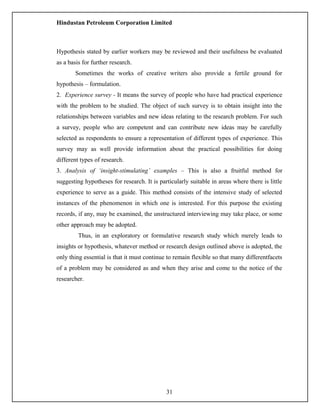 Hindustan Petroleum Corporation Limited
Hypothesis stated by earlier workers may be reviewed and their usefulness be evaluated
as a basis for further research.
Sometimes the works of creative writers also provide a fertile ground for
hypothesis – formulation.
2. Experience survey - It means the survey of people who have had practical experience
with the problem to be studied. The object of such survey is to obtain insight into the
relationships between variables and new ideas relating to the research problem. For such
a survey, people who are competent and can contribute new ideas may be carefully
selected as respondents to ensure a representation of different types of experience. This
survey may as well provide information about the practical possibilities for doing
different types of research.
3. Analysis of ‘insight-stimulating’ examples – This is also a fruitful method for
suggesting hypotheses for research. It is particularly suitable in areas where there is little
experience to serve as a guide. This method consists of the intensive study of selected
instances of the phenomenon in which one is interested. For this purpose the existing
records, if any, may be examined, the unstructured interviewing may take place, or some
other approach may be adopted.
Thus, in an exploratory or formulative research study which merely leads to
insights or hypothesis, whatever method or research design outlined above is adopted, the
only thing essential is that it must continue to remain flexible so that many differentfacets
of a problem may be considered as and when they arise and come to the notice of the
researcher.
31
 
