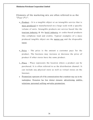Hindustan Petroleum Corporation Limited
Elements of the marketing mix are often referred to as the
"Four P's":
• Product - It is a tangible object or an intangible service that is
mass produced or manufactured on a large scale with a specific
volume of units. Intangible products are service based like the
tourism industry & the hotel industry or codes-based products
like cellphone load and credits. Typical examples of a mass
produced tangible object are the motor car and the disposable
razor
• Price – The price is the amount a customer pays for the
product. The business may increase or decrease the price of
product if other stores have the same product.
• Place – Place represents the location where a product can be
purchased. It is often referred to as the distribution channel. It
can include any physical store as well as virtual stores on the
Internet.
• Promotion represents all of the communications that a marketer may use in the
marketplace. Promotion has four distinct elements: advertising, public
relations, personal selling and sales promotion.
36
 