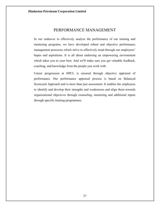 Hindustan Petroleum Corporation Limited
PERFORMANCE MANAGEMENT
In our endeavor to effectively analyze the performance of our training and
mentoring programs, we have developed robust and objective performance
management processes which strive to effectively tread through our employees’
hopes and aspirations. It is all about endorsing an empowering environment
which takes you to your best. And we'll make sure you get valuable feedback,
coaching, and knowledge from the people you work with.
Career progression at HPCL is ensured through objective appraisal of
performance. Our performance appraisal process is based on Balanced
Scorecard Approach and is more than just assessment. It enables the employees
to identify and develop their strengths and weaknesses and align them towards
organizational objectives through counseling, mentoring and additional inputs
through specific training programmes.
37
 