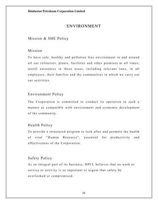 Hindustan Petroleum Corporation Limited
ENVIRONMENTENVIRONMENT
Mission & SHE Policy
Mission
To have safe, healthy and pollution free environment in and around
all our refineries, plants, facilities and other premises at all times;
instill awareness in these areas, including relevant laws, in all
employees, their families and the communities in which we carry out
our activities.
Environment Policy
The Corporation is committed to conduct its operation in such a
manner as compatible with environment and economic development
of the community.
Health Policy
To provide a structured program to look after and promote the health
of vital “Human Resource”, essential for productivity and
effectiveness of the Corporation.
Safety Policy
As an integral part of its business, HPCL believes that no work or
service or activity is so important or urgent that safety be
overlooked or compromised.
39
 