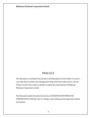Hindustan Petroleum Corporation Limited
PREFACEPREFACE
This document is an attempt of an outsider to build perspective to the insiders. Its seen so
very often that an outsider sees and appreciate things which the insider cannot. Like the
Chinese traveler I have made an attempt to capture the current picture of Hindustan
Petroleum Corporation Limited.
This Document explain the industrial activities of HINDUSTAN PETROLEUM
CORPORATION LIMITED’ like it’s strategy, team working, growth speed and working
environment.
4
 