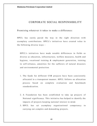 Hindustan Petroleum Corporation Limited
CORPORATE SOCIAL RESPONSIBILITY
Promising whatever it takes to make a difference:
HPCL has surely paved the way in the right direction with
exemplary contributions. HPCL's initiatives have created value in
the following diverse ways –
HPCL's initiatives have made notable differences in fields as
diverse as education, infrastructure, welfare measures, health and
hygiene, vocational training & employment generation, training
in self-reliance, amenities for the sufferers of natural disasters
and environmental protection.
1. The funds for different CSR projects have been consistently
allocated in a transparent manner. HPCL follows an allocation
process based on complete evaluation and benchmark
standardization.
2. A Foundation has been established to take up projects of
National significance. This initiative has helped to identify the
impacts of projects keeping national interest in mind.
3. HPCL has set exemplary organizational competency in
carrying out complex and demanding projects.
40
 