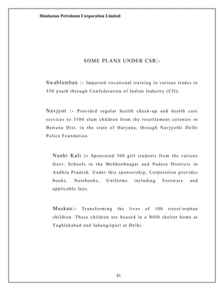 Hindustan Petroleum Corporation Limited
SOME PLANS UNDER CSR:-
Swablamban :- Imparted vocational training in various trades to
550 youth through Confederation of Indian Industry (CII).
Navjyot :- Provided regular health check-up and health care
services to 3100 slum children from the resettlement colonies in
Bawana Dist. in the state of Haryana, through Navjyothi Delhi
Police Foundation.
Nanhi Kali :- Sponsored 500 girl students from the various
Govt. Schools in the Mehboobnagar and Paderu Districts in
Andhra Pradesh. Under this sponsorship, Corporation provides
books, Notebooks, Uniforms including Footware and
applicable fees.
Muskan:- Transforming the lives of 100 street/orphan
children. These children are housed in a NGO shelter home at
Tughlakabad and Jahangirpuri at Delhi.
41
 
