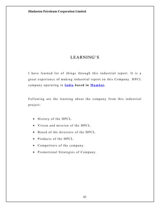 Hindustan Petroleum Corporation Limited
LEARNING’SLEARNING’S
I have learned lot of things through this industrial report. It is a
great experience of making industrial report on this Company. HPCL
company operating in India based in Mumbai.
Following are the learning about the company from this industrial
project:
• History of the HPCL.
• Vision and mission of the HPCL.
• Board of the directors of the HPCL.
• Products of the HPCL.
• Competitors of the company.
• Promotional Strategies of Company.
43
 