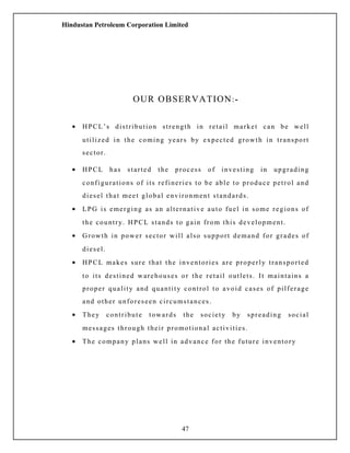 Hindustan Petroleum Corporation Limited
OUR OBSERVATION:-
• HPCL’s distribution strength in retail market can be well
utilized in the coming years by expected growth in transport
sector.
• HPCL has started the process of investing in upgrading
configurations of its refineries to be able to produce petrol and
diesel that meet global environment standards.
• LPG is emerging as an alternative auto fuel in some regions of
the country. HPCL stands to gain from this development.
• Growth in power sector will also support demand for grades of
diesel.
• HPCL makes sure that the inventories are properly transported
to its destined warehouses or the retail outlets. It maintains a
proper quality and quantity control to avoid cases of pilferage
and other unforeseen circumstances.
• They contribute towards the society by spreading social
messages through their promotional activities.
• The company plans well in advance for the future inventory
47
 