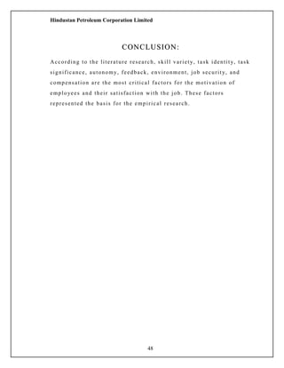 Hindustan Petroleum Corporation Limited
CONCLUSION:CONCLUSION:
According to the literature research, skill variety, task identity, task
significance, autonomy, feedback, environment, job security, and
compensation are the most critical factors for the motivation of
employees and their satisfaction with the job. These factors
represented the basis for the empirical research.
48
 
