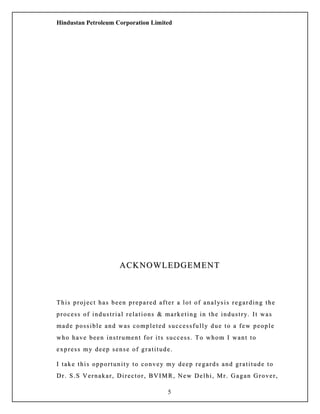 Hindustan Petroleum Corporation Limited
ACKNOWLEDGEMENTACKNOWLEDGEMENT
This project has been prepared after a lot of analysis regarding theThis project has been prepared after a lot of analysis regarding the
process of industrial relations & marketing in the industry. It wasprocess of industrial relations & marketing in the industry. It was
made possible and was completed successfully due to a few peoplemade possible and was completed successfully due to a few people
who have been instrument for its success. To whom I want towho have been instrument for its success. To whom I want to
express my deep sense of gratitude.express my deep sense of gratitude.
I take this opportunity to convey my deep regards and gratitude toI take this opportunity to convey my deep regards and gratitude to
Dr. S.S Vernakar, Director, BVIMR, New Delhi, Mr. Gagan Grover,Dr. S.S Vernakar, Director, BVIMR, New Delhi, Mr. Gagan Grover,
5
 
