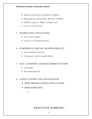 Hindustan Petroleum Corporation Limited
• Board of directors, Products of HPCL
• Recognition and awards, History of HPCL
• SWOT analysis, Major Competitors
• R esearch Met hodol ogy
3 MARKETING STRATEGIES
• Five force model
• Four p’s of marketing mix
4 CORPORATE SOCIAL RESPONSIBILITY
• Environment Policies
• Corporate social responsibility
5 KEY LEARNING AND RECOMMENDATION
• Learning
• Recommendation
6. CONCLUSIONS AND SUGGESTION
• OUR OBSERVATION,CONCLUSION
• BIBLIOGRAPHY
O
EXECUTIVE SUMMARY:EXECUTIVE SUMMARY:
7
 