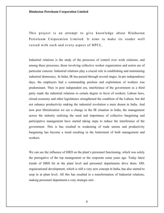 Hindustan Petroleum Corporation Limited
This project is an attempt to give knowledge about HindustanThis project is an attempt to give knowledge about Hindustan
Petroleum Corporation Limited. It aims to make its reader wellPetroleum Corporation Limited. It aims to make its reader well
versed with each and every aspect of HPCL.versed with each and every aspect of HPCL.
Industrial relations is the study of the processes of control over work relations; and
among these processes, those involving collective worker organization and action are of
particular concern. Industrial relations play a crucial role in establishing and maintaining
industrial democracy. In India, IR has passed through several stages. In pre independence
days, the employers had a commanding position and exploitation of workers was
predominant. Then in post independent era, interference of the government as a third
party made the industrial relations to certain degree in favor of workers. Labour laws,
closed economy and other legislatures strengthened the condition of the Labour, but did
not enhance productivity making the industrial revolution a mere dream in India. And
now post liberalization we see a change in the IR situation in India, the management
across the industry realizing the need and importance of collective bargaining and
participative management have started taking steps to reduce the interference of the
government. This is has resulted in weakening of trade unions and productivity
bargaining has become a trend resulting in the betterment of both management and
workers.
We can see the influence of HRD on the plant’s personnel functioning, which was solely
the prerogative of the top management or the corporate some years ago. Today latest
trends of HRD hit at the plant level and personnel departments drive them. OD,
organizational development, which is still a very new concept in India, has also started to
seep in at plant level. All this has resulted in a transformation of Industrial relations,
making personnel department a very strategic unit .
8
 
