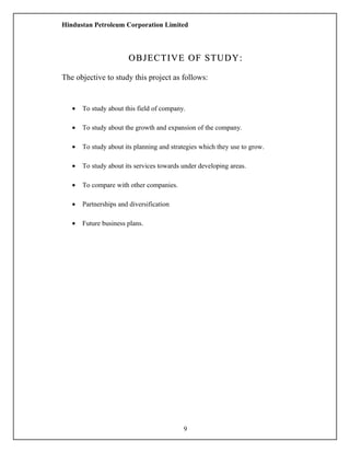 Hindustan Petroleum Corporation Limited
OBJECTIVE OF STUDY:OBJECTIVE OF STUDY:
The objective to study this project as follows:
• To study about this field of company.
• To study about the growth and expansion of the company.
• To study about its planning and strategies which they use to grow.
• To study about its services towards under developing areas.
• To compare with other companies.
• Partnerships and diversification
• Future business plans.
9
 