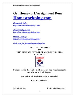 Hindustan Petroleum Corporation Limited
Get Homework/Assignment Done
Homeworkping.com
Homework Help
https://www.homeworkping.com/
Research Paper help
https://www.homeworkping.com/
Online Tutoring
https://www.homeworkping.com/
click here for freelancing tutoring sites
PROJECT REPORT
ON
“HINDUSTAN PETROLEUM CORPORATION
LIMITED”
Submitted in Partial fulfillment of the requirements
for the award of Degree
Bachelor of Business Administration
Batch: 2009-2012
Submitted by: Under Guidance of:
1
 