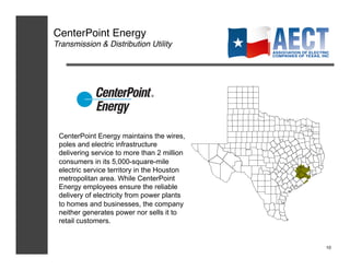 CenterPoint Energy!
Transmission & Distribution Utility!




 CenterPoint Energy maintains the wires,
 poles and electric infrastructure
 delivering service to more than 2 million
 consumers in its 5,000-square-mile
 electric service territory in the Houston
 metropolitan area. While CenterPoint
 Energy employees ensure the reliable
 delivery of electricity from power plants
 to homes and businesses, the company
 neither generates power nor sells it to
 retail customers.


                                             10!
 