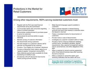 Protections in the Market for 
Retail Customers


Among other requirements, REPs serving residential customers must:

•    Register with the PUC and meet financial             •    Make Spanish-language support available to
     requirements set by the Commission                        customers
•    Communicate clearly with consumers regarding         •    Place customer deposits in interest-bearing
     notice of contract expiration                             accounts and return that interest to customers when
•    Demonstrate creditworthiness to purchase power            the deposit is returned
     to serve its customers                               •    Follow a mandated timeline for disconnection of
•    Demonstrate the technical ability to supply               customers
     electricity                                          •    Provide notice in case of disconnection
•    Maintain privacy of customer information             •    Investigate any customer complaint within 21 days
•    Not discriminate among customers                     •    Provide a Terms of Service Statement detailing
•    Not add charges to a customer’s electric bill for         contract terms, cancellation penalties, deposit
     services not requested by the customer                    requirements, fees, payment arrangement options,
•    Provide a “Your Rights as a Customer” disclosure          how to cancel service, and other obligations of the
                                                               REP
•    Provide an Electricity Facts Label to allow for an
                                                          •    Allow a customer to cancel a service agreement
     “apples-to-apples” comparison among REPs
                                                               within three federal business days after receiving
•    Make deferred payment plans available for those
                                                               the terms of service
     expressing an inability to pay
                                                          •    Allow a customer to cancel the switch upon
•    Provide the LITE-UP discount for low-income               receiving notification that the switch will occur
     Texans during summer months
                                                               Even this brief sampling of regulations
                                                               highlights that customers are protected
                                                                                                                     106
 