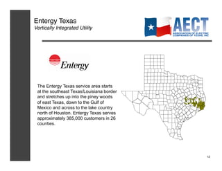 Entergy Texas!
Vertically Integrated Utility!




 The Entergy Texas service area starts
 at the southeast Texas/Louisiana border
 and stretches up into the piney woods
 of east Texas, down to the Gulf of
 Mexico and across to the lake country
 north of Houston. Entergy Texas serves
 approximately 385,000 customers in 26
 counties.




                                           12!
 