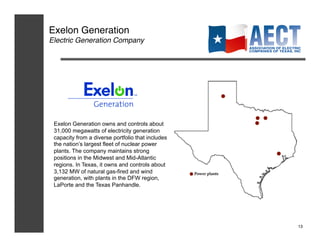 Exelon Generation!
Electric Generation Company!




 Exelon Generation owns and controls about
 31,000 megawatts of electricity generation
 capacity from a diverse portfolio that includes
 the nation’s largest fleet of nuclear power
 plants. The company maintains strong
 positions in the Midwest and Mid-Atlantic
 regions. In Texas, it owns and controls about
 3,132 MW of natural gas-fired and wind
 generation, with plants in the DFW region,
 LaPorte and the Texas Panhandle.




                                                   13!
 
