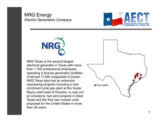 NRG Energy!
Electric Generation Company!




 NRG Texas is the second largest
 electrical generator in Texas with more
 than 1,100 professional employees
 operating a diverse generation portfolio
 of almost 11,000 megawatts of power.
 NRG Texas also has an extensive
 repowering program including a new
 combined cycle gas plant at the Cedar
 Bayou plant east of Houston, a coal unit
 at Limestone; two wind projects in West
 Texas and the first new nuclear units
 proposed for the United States in more
 than 29 years.
                                            16!
 