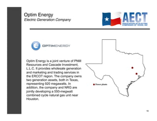 Optim Energy!
Electric Generation Company!




 Optim Energy is a joint venture of PNM
 Resources and Cascade Investment,
 L.L.C. It provides wholesale generation
 and marketing and trading services in
 the ERCOT region. The company owns
 two generation assets, both in Texas,
 representing 920 megawatts. In
 addition, the company and NRG are
 jointly developing a 550-megwatt
 combined cycle natural gas unit near
 Houston.


                                           18!
 