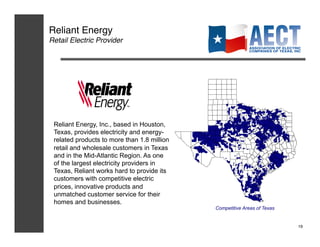 Reliant Energy!
Retail Electric Provider!




 Reliant Energy, Inc., based in Houston,
 Texas, provides electricity and energy-
 related products to more than 1.8 million
 retail and wholesale customers in Texas
 and in the Mid-Atlantic Region. As one
 of the largest electricity providers in
 Texas, Reliant works hard to provide its
 customers with competitive electric
 prices, innovative products and
 unmatched customer service for their
 homes and businesses.
                                             Competitive Areas of Texas


                                                                          19!
 