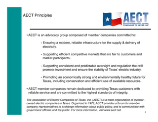 AECT Principles!



 • AECT is an advocacy group composed of member companies committed to:

            - Ensuring a modern, reliable infrastructure for the supply & delivery of
              electricity.

            - Supporting efficient competitive markets that are fair to customers and
              market participants.

            - Supporting consistent and predictable oversight and regulation that will
              promote investment and ensure the stability of Texas’ electric industry.

            - Promoting an economically strong and environmentally healthy future for
              Texas, including conservation and efficient use of available resources.

 • AECT member companies remain dedicated to providing Texas customers with
   reliable service and are committed to the highest standards of integrity.

 The Association of Electric Companies of Texas, Inc. (AECT) is a trade organization of investor-
 owned electric companies in Texas. Organized in 1978, AECT provides a forum for member
 company representatives to exchange information about public policy, and to communicate with
 government officials and the public. For more information, visit www.aect.net.
                                                                                                    2
 