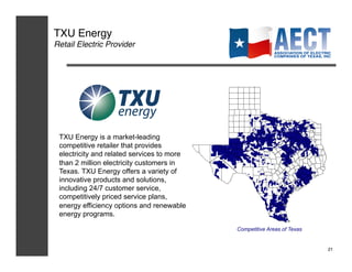 TXU Energy!
Retail Electric Provider!




 TXU Energy is a market-leading
 competitive retailer that provides
 electricity and related services to more
 than 2 million electricity customers in
 Texas. TXU Energy offers a variety of
 innovative products and solutions,
 including 24/7 customer service,
 competitively priced service plans,
 energy efficiency options and renewable
 energy programs.

                                            Competitive Areas of Texas


                                                                         21!
 