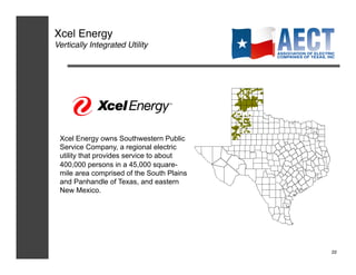 Xcel Energy!
Vertically Integrated Utility!




 Xcel Energy owns Southwestern Public
 Service Company, a regional electric
 utility that provides service to about
 400,000 persons in a 45,000 square-
 mile area comprised of the South Plains
 and Panhandle of Texas, and eastern
 New Mexico.




                                           22!
 