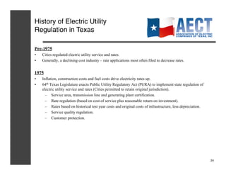 History of Electric Utility
Regulation in Texas!

Pre-1975
•    Cities regulated electric utility service and rates.
•    Generally, a declining cost industry – rate applications most often filed to decrease rates.


1975
•    Inflation, construction costs and fuel costs drive electricity rates up.
•    64th Texas Legislature enacts Public Utility Regulatory Act (PURA) to implement state regulation of
     electric utility service and rates (Cities permitted to retain original jurisdiction).
       –  Service area, transmission line and generating plant certification.
       –  Rate regulation (based on cost of service plus reasonable return on investment).
       –  Rates based on historical test year costs and original costs of infrastructure, less depreciation.
       –  Service quality regulation.
       –  Customer protection.




                                                                                                               24!
 