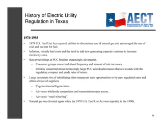 History of Electric Utility
 Regulation in Texas!


1976-1995
•    1978 U.S. Fuel Use Act required utilities to discontinue use of natural gas and encouraged the use of
     coal and nuclear for fuel.
•    Inflation, volatile fuel costs and the need to add new generating capacity continue to increase
     electricity rates.
•    Rate proceedings at PUC become increasingly adversarial.
      –  Consumer groups concerned about frequency and amount of rate increases.
      –  Utilities concerned about increasingly large PUC cost disallowances that are at odds with the
         regulatory compact and erode rates of return.
•    Large customers tire of subsidizing other ratepayers seek opportunities to by-pass regulated rates and
     obtain choice of suppliers.
      –  Cogeneration/self-generation.
      –  Advocate wholesale competition and transmission open access.
      –  Advocate “retail wheeling”.
•    Natural gas was favored again when the 1978 U.S. Fuel Use Act was repealed in the 1990s.



                                                                                                              25!
 