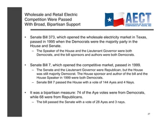 Wholesale and Retail Electric
Competition Were Passed !
With Broad, Bipartisan Support!


•    Senate Bill 373, which opened the wholesale electricity market in Texas,
     passed in 1995 when the Democrats were the majority party in the
     House and Senate.
      –  The Speaker of the House and the Lieutenant Governor were both
         Democrats, and the bill sponsors and authors were both Democrats.


•    Senate Bill 7, which opened the competitive market, passed in 1999.
      –  The Senate and the Lieutenant Governor were Republican, but the House
         was still majority Democrat. The House sponsor and author of the bill and the
         House Speaker in 1999 were both Democrats.
      –  Senate Bill 7 passed the House with a vote of 144 Ayes and 4 Nays.


•    It was a bipartisan measure: 74 of the Aye votes were from Democrats,
     while 68 were from Republicans.
      –  The bill passed the Senate with a vote of 28 Ayes and 3 nays.


                                                                                         27
 
