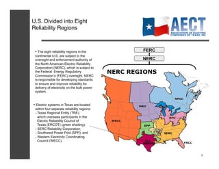U.S. Divided into Eight!
Reliability Regions!



 •  The eight reliability regions in the     FERC
 continental U.S. are subject to the
 oversight and enforcement authority of      NERC
 the North American Electric Reliability
 Corporation (NERC), which is subject to
 the Federal Energy Regulatory
 Commission’s (FERC) oversight. NERC
 is responsible for developing standards
 to ensure and improve reliability for
 delivery of electricity on the bulk power
 system.


•  Electric systems in Texas are located
 within four separate reliability regions:
 - Texas Regional Entity (TRE),
   which oversees participants in the
   Electric Reliability Council of
   Texas (ERCOT) (green shading);
 - SERC Reliability Corporation;
 - Southwest Power Pool (SPP); and
 - Western Electricity Coordinating
   Council (WECC).
                                             (ERCOT)



                                                       3
 