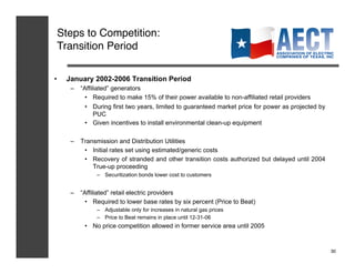 Steps to Competition:!
 Transition Period!

•    January 2002-2006 Transition Period
      –  “Affiliated” generators
           •  Required to make 15% of their power available to non-affiliated retail providers
           •  During first two years, limited to guaranteed market price for power as projected by
               PUC
           •  Given incentives to install environmental clean-up equipment

      –  Transmission and Distribution Utilities
          •  Initial rates set using estimated/generic costs
          •  Recovery of stranded and other transition costs authorized but delayed until 2004
             True-up proceeding
               –  Securitization bonds lower cost to customers


      –  “Affiliated” retail electric providers
           •  Required to lower base rates by six percent (Price to Beat)
               –  Adjustable only for increases in natural gas prices
               –  Price to Beat remains in place until 12-31-06
           •  No price competition allowed in former service area until 2005


                                                                                                     30!
 