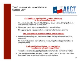 The Competitive Wholesale Market: A
Success Story !



              Competition has brought greater efficiency
                        to the wholesale market
   –  Generators shoulder the risk of building new power plants, bringing efficient,
      cost-effective generation to consumers.
   –  New power plants produce more electricity per unit of fuel.
   –  New power plants include modern environmental emissions controls.

            The competitive market is in the public interest
   –  Operational efficiency of a competitive market helps push wholesale prices
      downward.
   –  No market structure is more effective at ensuring efficient operations than a
      competitive one.

                 Policy decisions should be focused on
                      maintaining vibrant competition
   –  Texas leaders should support policies that maintain the competitive market.
   –  The competitive market will bring forward the right mix of technology and fuel
      type based on environmental choices by policymakers.
                                                                                       37!
 