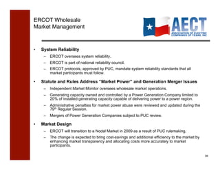 ERCOT Wholesale  
Market Management!



•    System Reliability
      –  ERCOT oversees system reliability.
      –  ERCOT is part of national reliability council.
      –  ERCOT protocols, approved by PUC, mandate system reliability standards that all
         market participants must follow.

•    Statute and Rules Address “Market Power” and Generation Merger Issues
      –  Independent Market Monitor oversees wholesale market operations.
      –  Generating capacity owned and controlled by a Power Generation Company limited to
         20% of installed generating capacity capable of delivering power to a power region.
      –  Administrative penalties for market power abuse were reviewed and updated during the
         79th Regular Session.
      –  Mergers of Power Generation Companies subject to PUC review.

•    Market Design
      –  ERCOT will transition to a Nodal Market in 2009 as a result of PUC rulemaking.
      –  The change is expected to bring cost-savings and additional efficiency to the market by
         enhancing market transparency and allocating costs more accurately to market
         participants.

                                                                                                   39!
 