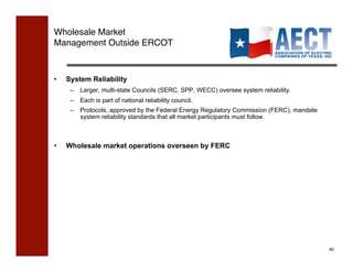 Wholesale Market !
Management Outside ERCOT!



•    System Reliability
      –  Larger, multi-state Councils (SERC, SPP, WECC) oversee system reliability.
      –  Each is part of national reliability council.
      –  Protocols, approved by the Federal Energy Regulatory Commission (FERC), mandate
         system reliability standards that all market participants must follow.



•    Wholesale market operations overseen by FERC




                                                                                           40!
 