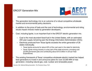 ERCOT Generation Mix!



•    The generation technology mix is an outcome of a robust competitive wholesale
     market and environmental policy decisions.

•    In addition to the price of fuels and the cost of technology, environmental and siting
     issues impact choices made by generation developers.

•    Coal, including lignite, is an important fuel in the ERCOT electric generation mix.

       –  Coal is the most abundant fossil fuel in the United States, with an estimated
          200 year supply remaining (per the Energy Information Administration (EIA)).
       –  Electricity produced from Texas lignite exceeds the entire generation of 28
          states individually.
              •  Texas lignite accounts for about 45% of the coal used in the state for electricity.
              •  Texas’ lignite mining industry is a key part of the state economy, providing over
                 33,000 permanent jobs and contributing about $10.5 billion in annual Total
                 Expenditures.

•    The existing framework of Texas’ competitive wholesale electric market has helped
     lead generators to invest in and announce plans for over 23,000 MW of new
     generation, including natural gas, coal, nuclear and renewable power.
 Sources: EIA, National Mining Association, The Perryman Group, PUC                                    47!
 