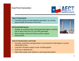 Coal-Fired Generation




Type of Generation
+ Coal-fired plants provide baseload generation, by running
   approximately 90 percent of the time.

Environmental Issues
- Greater air emissions than natural gas-fired plants, including
   rate of about twice the CO2 per kWh generated.
- Risk of higher costs due to future carbon-capture
   requirements.


Cost of Construction and Fuels
+ Currently, pulverized coal generation is economical to build based on current
   natural gas prices.
+ Long-term domestic supply of coal, including lignite.
+ Fuel cost is relatively low
-   High initial capital costs relative to natural gas-fired plants.

                                                                                  53!
 