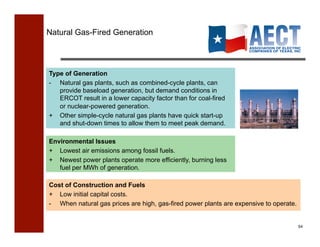 Natural Gas-Fired Generation




Type of Generation
- Natural gas plants, such as combined-cycle plants, can
   provide baseload generation, but demand conditions in
   ERCOT result in a lower capacity factor than for coal-fired
   or nuclear-powered generation.
+ Other simple-cycle natural gas plants have quick start-up
   and shut-down times to allow them to meet peak demand.

Environmental Issues
+ Lowest air emissions among fossil fuels.
+ Newest power plants operate more efficiently, burning less
   fuel per MWh of generation.

Cost of Construction and Fuels
+ Low initial capital costs.
- When natural gas prices are high, gas-fired power plants are expensive to operate.


                                                                                       54!
 
