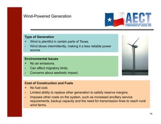 Wind-Powered Generation




Type of Generation
+ Wind is plentiful in certain parts of Texas.
-  Wind blows intermittently, making it a less reliable power
   source.

Environmental Issues
+ No air emissions.
-  Can affect migratory birds.
- Concerns about aesthetic impact.


Cost of Construction and Fuels
+ No fuel cost.
-  Limited ability to replace other generation to satisfy reserve margins.
-  Imposes other costs on the system, such as increased ancillary service
   requirements, backup capacity and the need for transmission lines to reach rural
   wind farms.

                                                                                      56!
 
