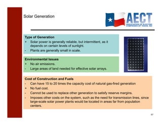 Solar Generation




Type of Generation
+ Solar power is generally reliable, but intermittent, as it
   depends on certain levels of sunlight.
- Plants are generally small in scale.

Environmental Issues
+ No air emissions.
- Large areas of land needed for effective solar arrays.


Cost of Construction and Fuels
- Can have 15 to 20 times the capacity cost of natural gas-fired generation
+ No fuel cost.
-  Cannot be used to replace other generation to satisfy reserve margins.
-  Imposes other costs on the system, such as the need for transmission lines, since
   large-scale solar power plants would be located in areas far from population
   centers.

                                                                                       57!
 