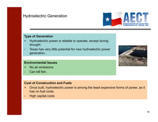 Hydroelectric Generation




Type of Generation
+ Hydroelectric power is reliable to operate, except during
   drought.
- Texas has very little potential for new hydroelectric power
   generation.


Environmental Issues
+ No air emissions.
- Can kill fish.


Cost of Construction and Fuels
+ Once built, hydroelectric power is among the least expensive forms of power, as it
   has no fuel costs.
- High capital costs



                                                                                       59!
 