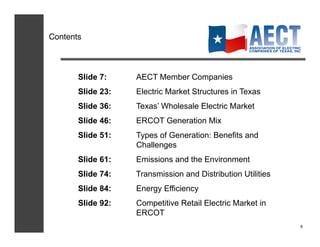 Contents!



       Slide 7:    AECT Member Companies
       Slide 23:   Electric Market Structures in Texas
       Slide 36:   Texas’ Wholesale Electric Market
       Slide 46:   ERCOT Generation Mix
       Slide 51:   Types of Generation: Benefits and
                   Challenges
       Slide 61:   Emissions and the Environment
       Slide 74:   Transmission and Distribution Utilities
       Slide 84:   Energy Efficiency
       Slide 92:   Competitive Retail Electric Market in
                   ERCOT
                                                             6!
 