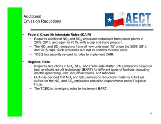 Additional
 Emission Reductions


    Federal Clean Air Interstate Rules (CAIR)
      −  Requires additional NOx and SO2 emissions reductions from power plants in
         2009, 2010, and again in 2015, with a cap and trade program.
      −  The NOx and SO2 emissions from all new units must “fit” under the 2009, 2010,
         and 2015 caps; such emissions are not in addition to those caps.
      −  TCEQ has recently revised its rules to implement CAIR.

    Regional Haze
      −  Requires reductions in NOx, SO2, and Particulate Matter (PM) emissions based on
         best available retrofit technology (BART) for different types of facilities, including
         electric generating units, industrial boilers, and refineries.
      −  EPA has decided that NOx and SO2 emissions reductions made for CAIR will
         suffice for the NOx and SO2 emissions reduction requirements under Regional
         Haze.
      −  The TCEQ is developing rules to implement BART.




                                                                                             71!
 