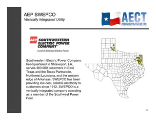 AEP SWEPCO!
Vertically Integrated Utility!




 Southwestern Electric Power Company,
 headquartered in Shreveport, LA,
 serves 460,000 customers in East
 Texas and the Texas Panhandle,
 Northwest Louisiana, and the western
 edge of Arkansas. SWEPCO has been
 providing low-cost, reliable electricity to
 customers since 1912. SWEPCO is a
 vertically integrated company operating
 as a member of the Southwest Power
 Pool.


                                               8!
 