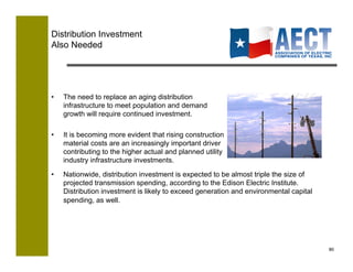 Distribution Investment
Also Needed




•    The need to replace an aging distribution
     infrastructure to meet population and demand
     growth will require continued investment.

•    It is becoming more evident that rising construction
     material costs are an increasingly important driver
     contributing to the higher actual and planned utility
     industry infrastructure investments.
•    Nationwide, distribution investment is expected to be almost triple the size of
     projected transmission spending, according to the Edison Electric Institute.
     Distribution investment is likely to exceed generation and environmental capital
     spending, as well.




                                                                                        80!
 