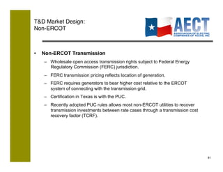 TD Market Design:!
Non-ERCOT!



•    Non-ERCOT Transmission
     –  Wholesale open access transmission rights subject to Federal Energy
        Regulatory Commission (FERC) jurisdiction.
     –  FERC transmission pricing reflects location of generation.
     –  FERC requires generators to bear higher cost relative to the ERCOT
        system of connecting with the transmission grid.
     –  Certification in Texas is with the PUC.
     –  Recently adopted PUC rules allows most non-ERCOT utilities to recover
        transmission investments between rate cases through a transmission cost
        recovery factor (TCRF).




                                                                                  81!
 