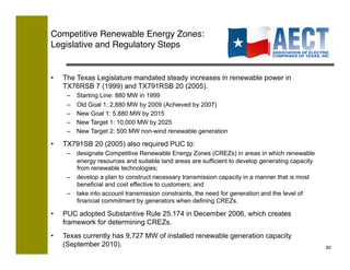 Competitive Renewable Energy Zones:!
Legislative and Regulatory Steps


•    The Texas Legislature mandated steady increases in renewable power in
     TX76RSB 7 (1999) and TX791RSB 20 (2005).
      –    Starting Line: 880 MW in 1999
      –    Old Goal 1: 2,880 MW by 2009 (Achieved by 2007)
      –    New Goal 1: 5,880 MW by 2015
      –    New Target 1: 10,000 MW by 2025
      –    New Target 2: 500 MW non-wind renewable generation

•    TX791SB 20 (2005) also required PUC to:
      –  designate Competitive Renewable Energy Zones (CREZs) in areas in which renewable
         energy resources and suitable land areas are sufficient to develop generating capacity
         from renewable technologies;
      –  develop a plan to construct necessary transmission capacity in a manner that is most
         beneficial and cost effective to customers; and
      –  take into account transmission constraints, the need for generation and the level of
         financial commitment by generators when defining CREZs.

•    PUC adopted Substantive Rule 25.174 in December 2006, which creates
     framework for determining CREZs.
•    Texas currently has 9,727 MW of installed renewable generation capacity
     (September 2010).                                                                            82!
 