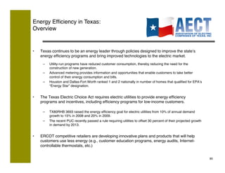 Energy Efﬁciency in Texas:!
Overview


•    Texas continues to be an energy leader through policies designed to improve the stateʼs
     energy efﬁciency programs and bring improved technologies to the electric market.!
      –    Utility-run programs have reduced customer consumption, thereby reducing the need for the
           construction of new generation.!
      –    Advanced metering provides information and opportunities that enable customers to take better
           control of their energy consumption and bills.!
      –    Houston and Dallas-Fort Worth ranked 1 and 2 nationally in number of homes that qualiﬁed for EPAʼs
           “Energy Star” designation.!


•    The Texas Electric Choice Act requires electric utilities to provide energy efﬁciency
     programs and incentives, including efﬁciency programs for low-income customers.!

      –    TX80RHB 3693 raised the energy efﬁciency goal for electric utilities from 10% of annual demand
           growth to 15% in 2008 and 20% in 2009.!
      –    The recent PUC recently passed a rule requiring utilities to offset 30 percent of their projected growth
           in demand by 2013.!


•    ERCOT competitive retailers are developing innovative plans and products that will help
     customers use less energy (e.g., customer education programs, energy audits, Internet-
     controllable thermostats, etc.)!


                                                                                                                      85!
 