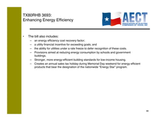 TX80RHB 3693:  
Enhancing Energy Efﬁciency!



•    The bill also includes:!
      –  an energy efﬁciency cost recovery factor;!
      –  a utility ﬁnancial incentive for exceeding goals; and!
      –  the ability for utilities under a rate freeze to defer recognition of these costs.!
      –  Provisions aimed at reducing energy consumption by schools and government
         buildings.!
      –  Stronger, more energy-efﬁcient building standards for low-income housing.!
      –  Creates an annual sales tax holiday during Memorial Day weekend for energy efﬁcient
         products that bear the designation of the nationwide “Energy Star” program.




                                                                                               88!
 